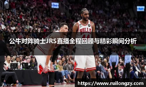 公牛对阵骑士JRS直播全程回顾与精彩瞬间分析
